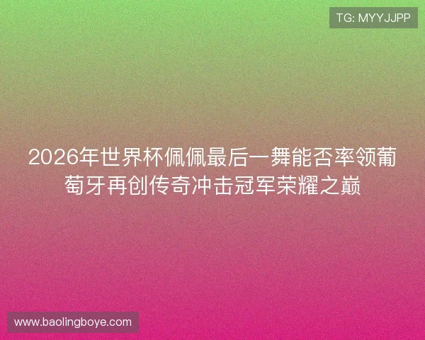 2026年世界杯佩佩最后一舞能否率领葡萄牙再创传奇冲击冠军荣耀之巅